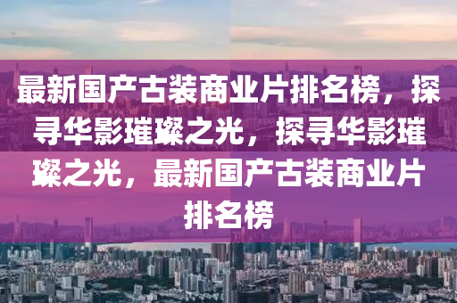 最新國產(chǎn)古裝商業(yè)片排名榜，探尋華影璀璨之光，探尋華影璀璨之光，最新國產(chǎn)古裝商業(yè)片排名榜