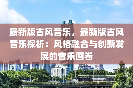 最新版古風(fēng)音樂，最新版古風(fēng)音樂探析：風(fēng)格融合與創(chuàng)新發(fā)展的音樂畫卷