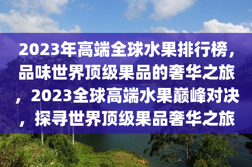 2023年高端全球水果排行榜，品味世界頂級果品的奢華之旅，2023全球高端水果巔峰對決，探尋世界頂級果品奢華之旅