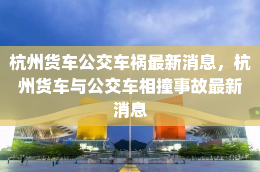 杭州貨車公交車禍最新消息，杭州貨車與公交車相撞事故最新消息