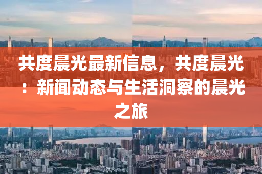 共度晨光最新信息，共度晨光：新聞動(dòng)態(tài)與生活洞察的晨光之旅