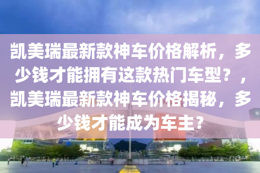 凱美瑞最新款神車價格解析，多少錢才能擁有這款熱門車型？，凱美瑞最新款神車價格揭秘，多少錢才能成為車主？