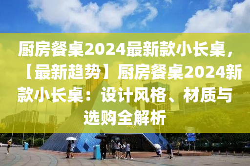 廚房餐桌2024最新款小長桌，【最新趨勢】廚房餐桌2024新款小長桌：設(shè)計(jì)風(fēng)格、材質(zhì)與選購全解析