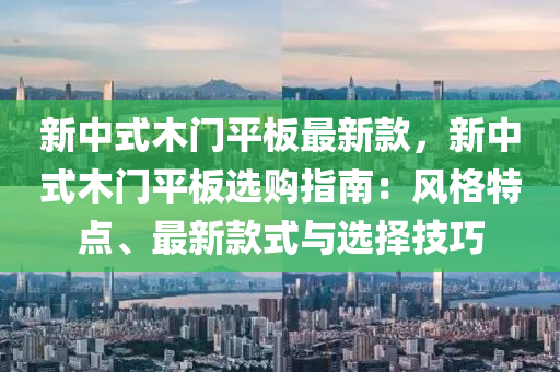 新中式木門平板最新款，新中式木門平板選購指南：風(fēng)格特點、最新款式與選擇技巧