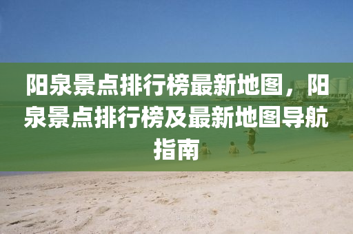 陽泉景點排行榜最新地圖，陽泉景點排行榜及最新地圖導航指南木工機械,設備,零部件