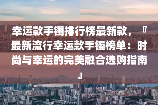 幸運款手鐲排行榜最新款，『最新流行幸運款手鐲榜單：時尚與幸運的完美融合選購指南』