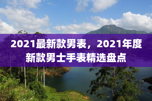 2021最新款男表，2021年度新款男士手表精選盤點(diǎn)