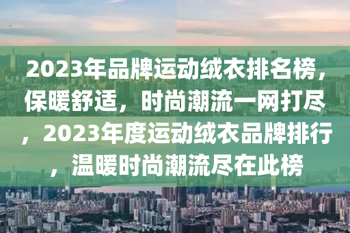 2023年品牌運動絨衣排名榜，保暖舒適，時尚潮流一網(wǎng)打盡，2023年度運動絨衣品牌排行，溫暖時尚潮流盡在此榜