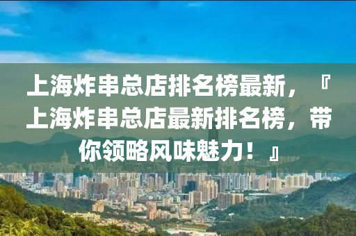 上海炸串總店排名榜最新，『上海炸串總店最新排名榜，帶你領(lǐng)略風(fēng)味魅力！』