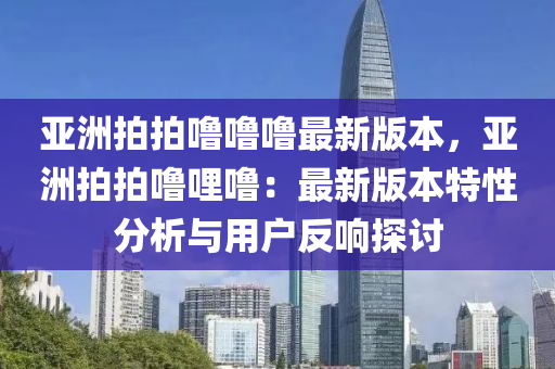 亞洲拍拍嚕嚕嚕最新版本，亞洲拍拍嚕哩嚕：最新版本特性分析與用戶反響探討