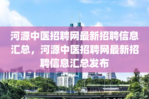 河源中醫(yī)招聘網(wǎng)最新招聘信息匯總，河源中醫(yī)招聘網(wǎng)最新招聘信息匯總發(fā)布