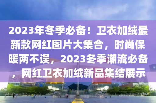 2023年冬季必備！衛(wèi)衣加絨最新款網(wǎng)紅圖片大集合，時(shí)尚保暖兩不誤，2023冬季潮流必備木工機(jī)械,設(shè)備,零部件，網(wǎng)紅衛(wèi)衣加絨新品集結(jié)展示