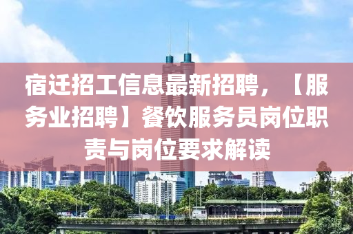 宿遷招工信息最新招聘，【服務(wù)業(yè)招聘】餐飲服務(wù)員崗位職責(zé)與崗位要求解讀