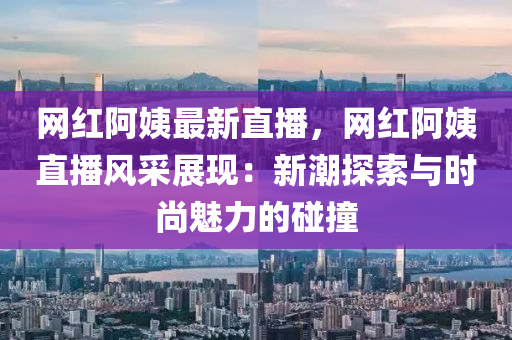 網紅阿姨最新直播，網紅阿姨直播風采展現(xiàn)：新潮探索與時尚魅力的碰撞