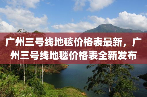 廣州三號線地毯價格表最新，廣州三號線地毯價格表全新發(fā)布