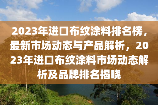 2023年進(jìn)口布紋涂料排名榜，最新市場(chǎng)動(dòng)態(tài)與產(chǎn)品解析，2023木工機(jī)械,設(shè)備,零部件年進(jìn)口布紋涂料市場(chǎng)動(dòng)態(tài)解析及品牌排名揭曉