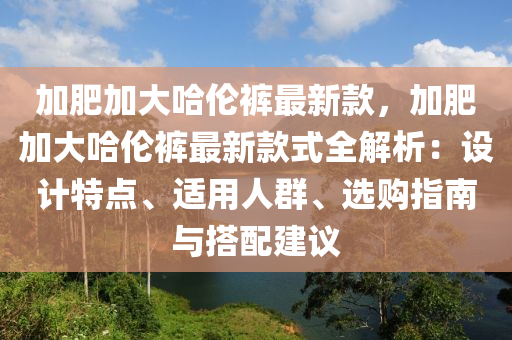 加肥加大哈倫褲最新款，加肥加大哈倫褲最新款式全解析：設(shè)計(jì)特點(diǎn)、適用人群、選購(gòu)指南與搭配建議木工機(jī)械,設(shè)備,零部件