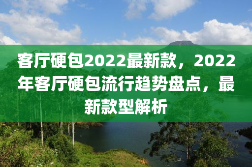 客廳硬包2022最新款，2022年客廳硬包流行趨勢(shì)盤點(diǎn)，最新款型解析木工機(jī)械,設(shè)備,零部件