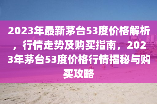 2023年最新茅臺53度價格解析，行情走勢及購買指南，2023年茅臺53度價格行情揭秘與購買攻略