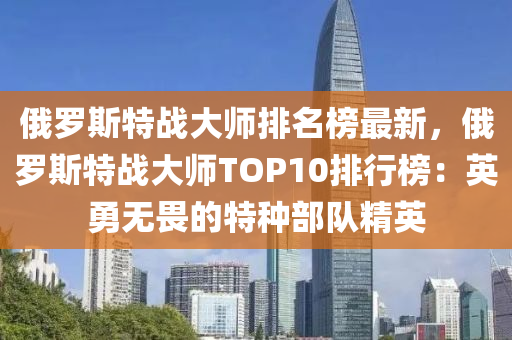 俄羅斯特戰(zhàn)大師排名榜最新，俄羅斯特戰(zhàn)大師TOP10排行榜：英勇無(wú)畏的特種部隊(duì)精英