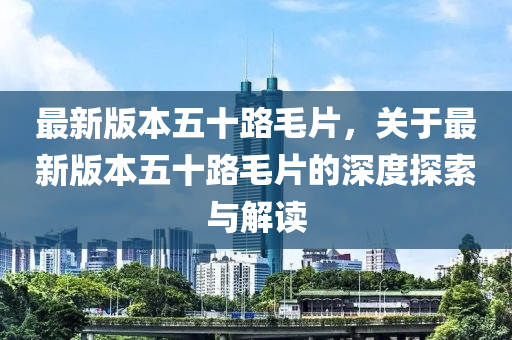 最新版本五十路毛片，關于最新版本五十路毛片的深度探索與解讀