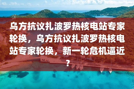 烏方抗議扎波羅熱核電站專家輪換，烏方抗議扎波羅熱核電站專家輪換，新一輪危機逼近？木工機械,設備,零部件