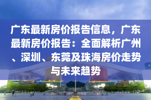 廣東最新房價報告信息，廣東最新房價報告：全面解析廣州、深圳、東莞及珠海房價走勢與未來趨勢