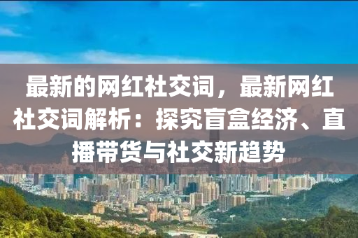 最新的網(wǎng)紅社交詞，最新網(wǎng)紅社交詞解析：探究盲盒經(jīng)濟、直播帶貨與社交新趨勢木工機械,設(shè)備,零部件