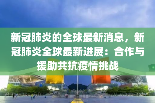 新冠肺炎的全球最新消息，新冠肺炎全球最新進(jìn)展：合作與援助共抗疫情挑戰(zhàn)