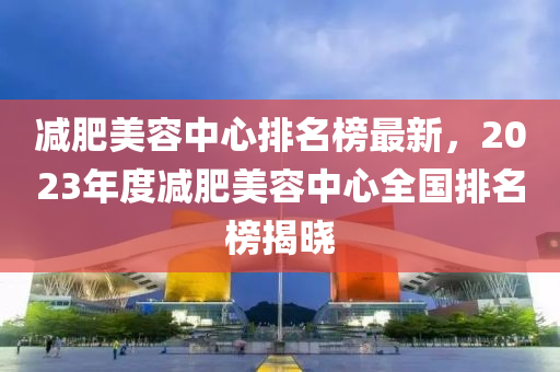 減肥美容中心排名榜最新，2023年度減肥美容中心全國(guó)排名榜揭曉