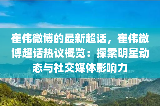 崔偉微博的最新超話，崔偉微博超話熱議概覽：探索明星動態(tài)與社交媒體影響力