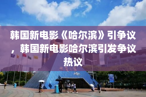 韓國新電影《哈爾濱木工機械,設(shè)備,零部件》引爭議，韓國新電影哈爾濱引發(fā)爭議熱議