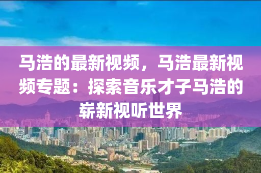 馬浩的最新視頻，馬浩最木工機械,設備,零部件新視頻專題：探索音樂才子馬浩的嶄新視聽世界