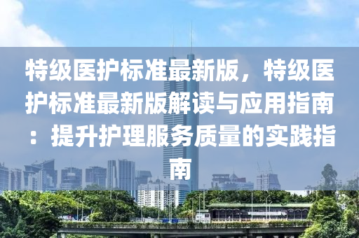 特級醫(yī)護標準最新版，特級醫(yī)護標準最新版解讀與應用指南：提升護理服務質量的實踐指南木工機械,設備,零部件