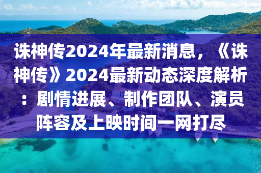 誅神傳2024年最新消息，《誅神傳》2024最新動態(tài)深度解析：劇情進展、制作團隊、演員陣容及上映時間一網(wǎng)打盡木工機械,設備,零部件