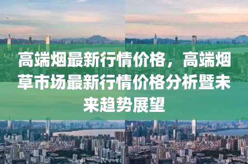 高端煙最新行情價格，木工機械,設備,零部件高端煙草市場最新行情價格分析暨未來趨勢展望