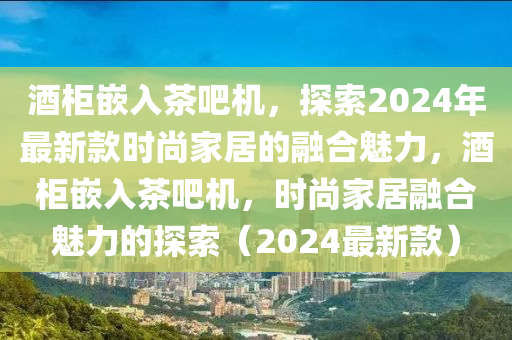 酒柜嵌入茶吧機，探索2024年最新款時尚家居的融合魅力，酒柜嵌入茶吧機，時尚家居融合魅力的探索（2024最新款）