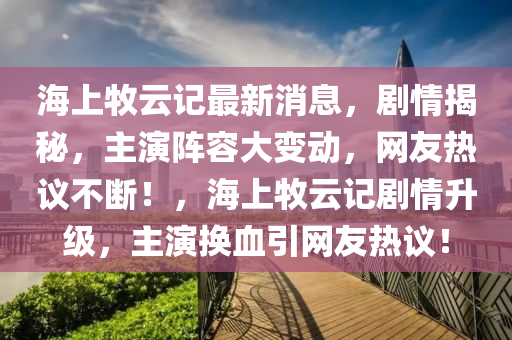 海上牧云記最新消息，劇情揭秘，主演陣容大變動，網(wǎng)友熱議不斷！，海上牧云記劇情升級，主演換血引網(wǎng)友熱議！