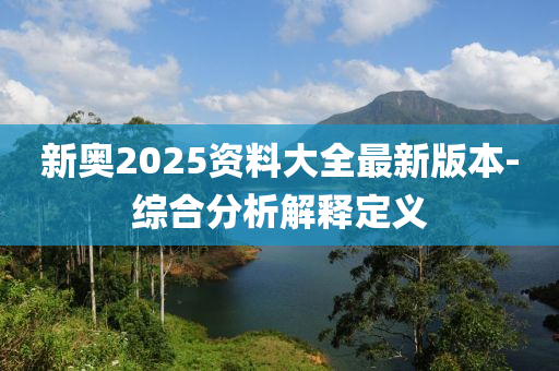 新奧2025資料大全最新版本-綜合分析解釋定義