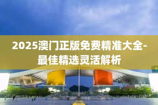 2025澳門正版免費精準(zhǔn)大全-最佳精選靈活解析