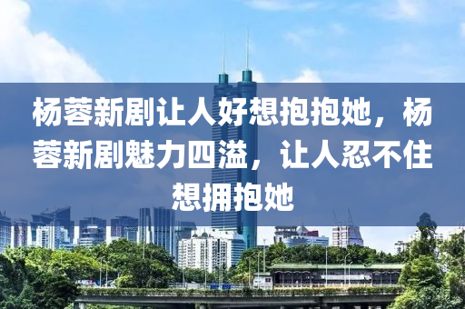 楊蓉新劇讓人好想抱抱她，楊蓉新劇魅力四溢，讓人忍不住木工機械,設備,零部件想擁抱她