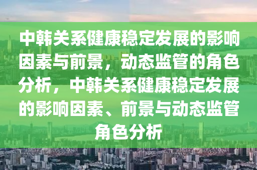 中韓關(guān)系健康穩(wěn)定發(fā)展的影響因素與木工機(jī)械,設(shè)備,零部件前景，動態(tài)監(jiān)管的角色分析，中韓關(guān)系健康穩(wěn)定發(fā)展的影響因素、前景與動態(tài)監(jiān)管角色分析