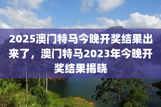 2025澳門特馬今晚開獎結(jié)果出來了，澳門特馬2023年今晚開獎結(jié)果揭曉