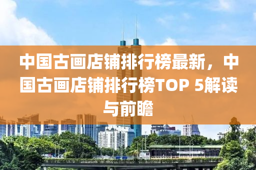 中國古畫店鋪排行榜最新，中國古畫店鋪排行榜TOP 5解讀與前瞻木工機(jī)械,設(shè)備,零部件