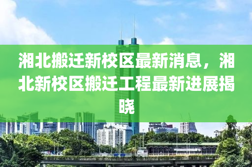 湘北搬遷新校區(qū)最新消息，湘北新校區(qū)搬遷工程最新進(jìn)展揭曉