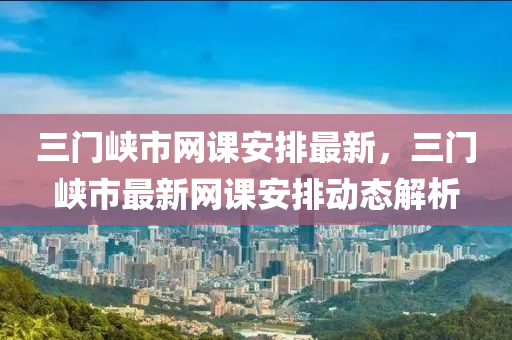 三門峽市網(wǎng)課安排最新，三門木工機(jī)械,設(shè)備,零部件峽市最新網(wǎng)課安排動態(tài)解析