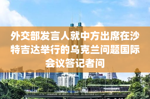 外交部發(fā)言人就中方出席在沙特吉達舉行的烏克蘭問題國際會議答記者問木工機械,設備,零部件