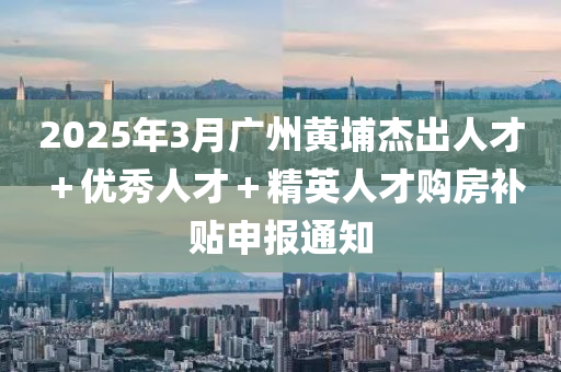 20木工機械,設(shè)備,零部件25年3月廣州黃埔杰出人才＋優(yōu)秀人才＋精英人才購房補貼申報通知