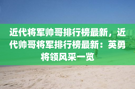 近代將軍帥哥排行榜最新，近代帥哥將軍排行榜最木工機(jī)械,設(shè)備,零部件新：英勇將領(lǐng)風(fēng)采一覽