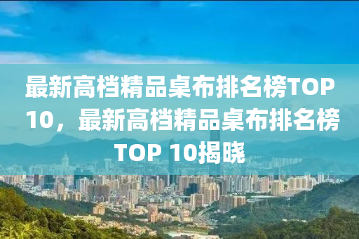 最新高檔精品桌布排名榜TOP 10，最新高檔精品桌布排名榜TOP 10揭曉木工機(jī)械,設(shè)備,零部件